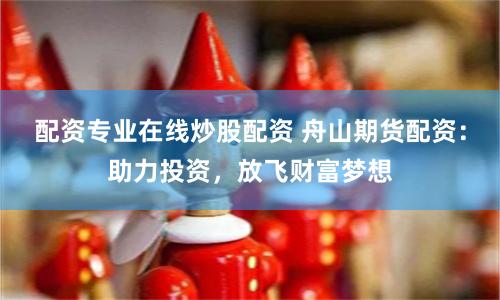 配资专业在线炒股配资 舟山期货配资：助力投资，放飞财富梦想