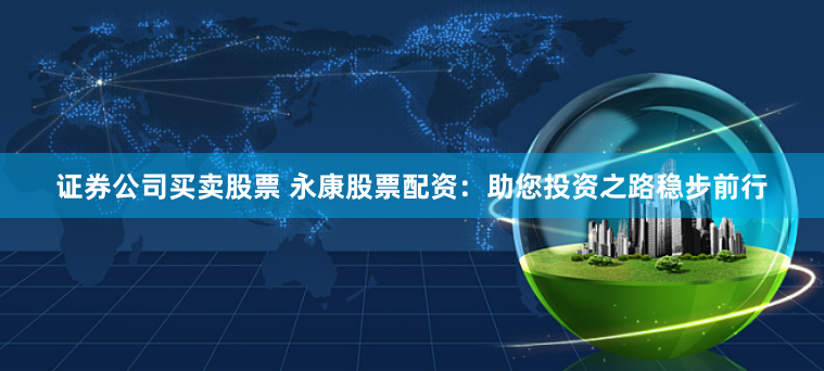 证券公司买卖股票 永康股票配资：助您投资之路稳步前行