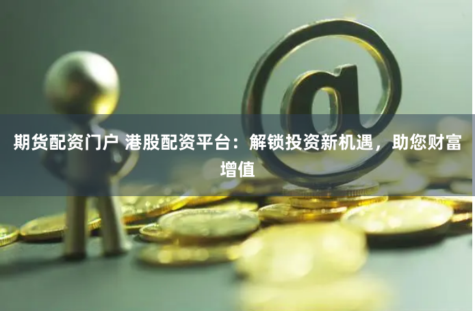 期货配资门户 港股配资平台：解锁投资新机遇，助您财富增值