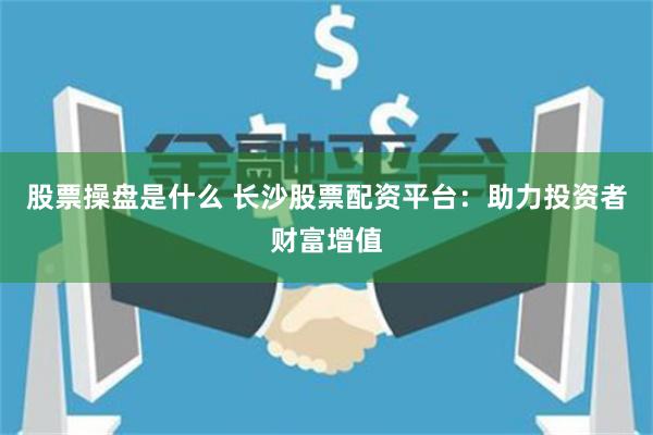 股票操盘是什么 长沙股票配资平台：助力投资者财富增值