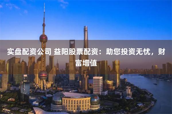实盘配资公司 益阳股票配资：助您投资无忧，财富增值