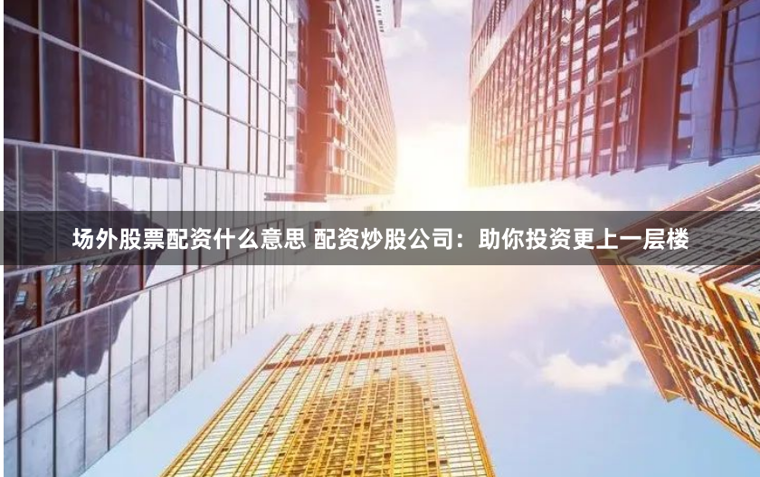 场外股票配资什么意思 配资炒股公司：助你投资更上一层楼