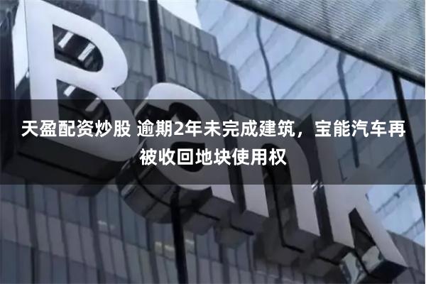 天盈配资炒股 逾期2年未完成建筑，宝能汽车再被收回地块使用权