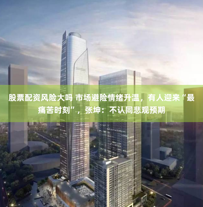 股票配资风险大吗 市场避险情绪升温，有人迎来“最痛苦时刻”，张坤：不认同悲观预期