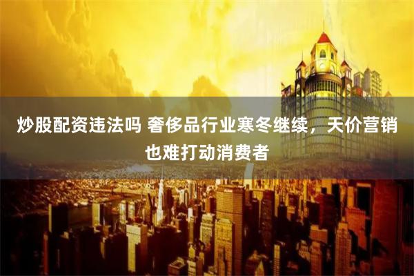 炒股配资违法吗 奢侈品行业寒冬继续，天价营销也难打动消费者