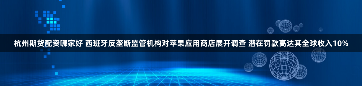 杭州期货配资哪家好 西班牙反垄断监管机构对苹果应用商店展开调查 潜在罚款高达其全球收入10%