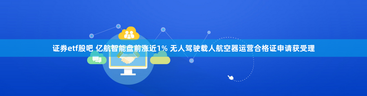 证券etf股吧 亿航智能盘前涨近1% 无人驾驶载人航空器运营合格证申请获受理