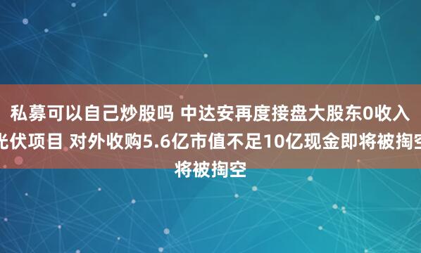 私募可以自己炒股吗 中达安再度接盘大股东0收入光伏项目 对外收购5.6亿市值不足10亿现金即将被掏空