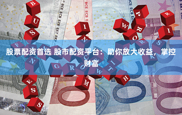 股票配资首选 股市配资平台：助你放大收益，掌控财富