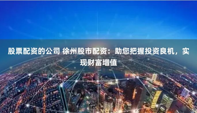 股票配资的公司 徐州股市配资：助您把握投资良机，实现财富增值
