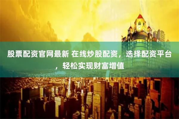 股票配资官网最新 在线炒股配资，选择配资平台，轻松实现财富增值