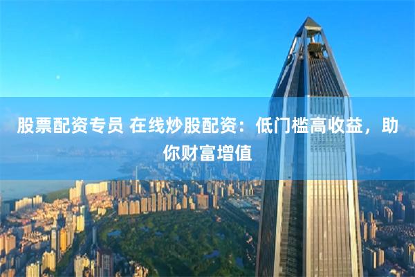 股票配资专员 在线炒股配资：低门槛高收益，助你财富增值