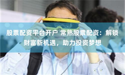 股票配资平台开户 常熟股票配资：解锁财富新机遇，助力投资梦想
